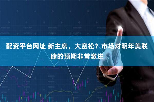 配资平台网址 新主席，大宽松？市场对明年美联储的预期非常激进
