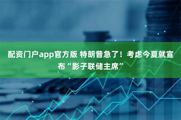 配资门户app官方版 特朗普急了！考虑今夏就宣布“影子联储主席”