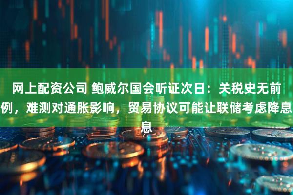 网上配资公司 鲍威尔国会听证次日：关税史无前例，难测对通胀影响，贸易协议可能让联储考虑降息