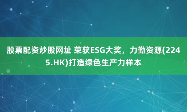 股票配资炒股网址 荣获ESG大奖，力勤资源(2245.HK)打造绿色生产力样本
