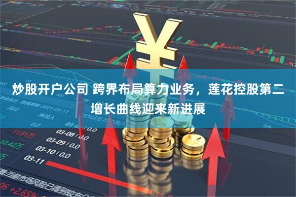 炒股开户公司 跨界布局算力业务，莲花控股第二增长曲线迎来新进展