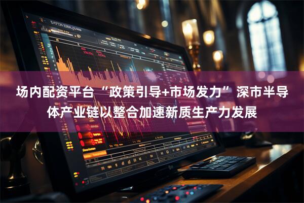 场内配资平台 “政策引导+市场发力” 深市半导体产业链以整合加速新质生产力发展
