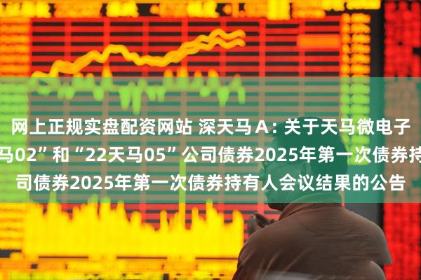 网上正规实盘配资网站 深天马Ａ: 关于天马微电子股份有限公司“21天马02”和“22天马05”公司债券2025年第一次债券持有人会议结果的公告