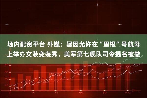 场内配资平台 外媒:疑因允许在“里根”号航母上举办女装变装秀,美军第七舰队司令提名被撤