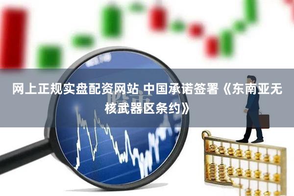 网上正规实盘配资网站 中国承诺签署《东南亚无核武器区条约》