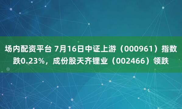 场内配资平台 7月16日中证上游（000961）指数跌0.23%，成份股天齐锂业（002466）领跌