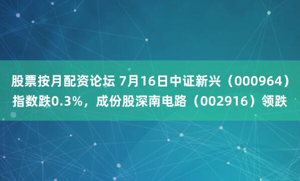 股票按月配资论坛 7月16日中证新兴（000964）指数跌0.3%，成份股深南电路（002916）领跌