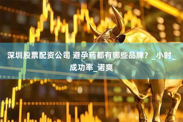 深圳股票配资公司 避孕药都有哪些品牌？_小时_成功率_诺爽