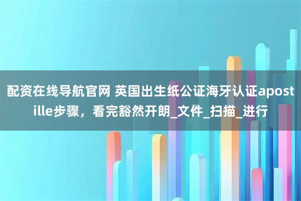 配资在线导航官网 英国出生纸公证海牙认证apostille步骤，看完豁然开朗_文件_扫描_进行