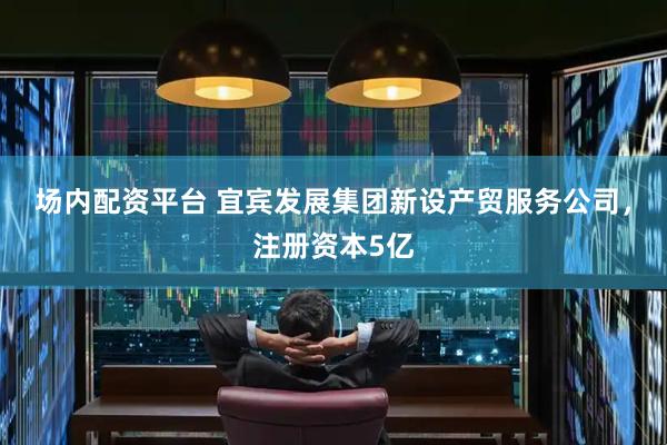 场内配资平台 宜宾发展集团新设产贸服务公司，注册资本5亿