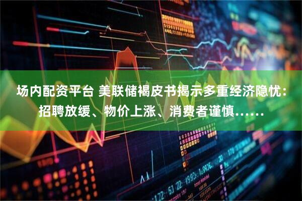 场内配资平台 美联储褐皮书揭示多重经济隐忧：招聘放缓、物价上涨、消费者谨慎……