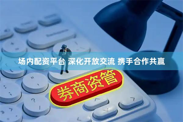 场内配资平台 深化开放交流 携手合作共赢