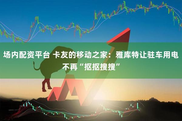 场内配资平台 卡友的移动之家：雅库特让驻车用电不再“抠抠搜搜”
