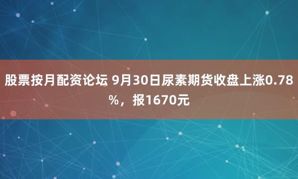 股票按月配资论坛 9月30日尿素期货收盘上涨0.78%,报1670元