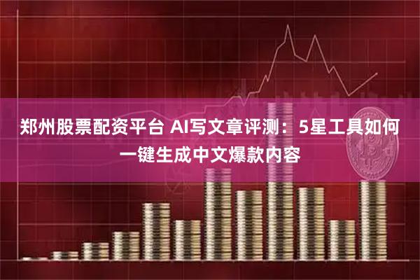 郑州股票配资平台 AI写文章评测：5星工具如何一键生成中文爆款内容