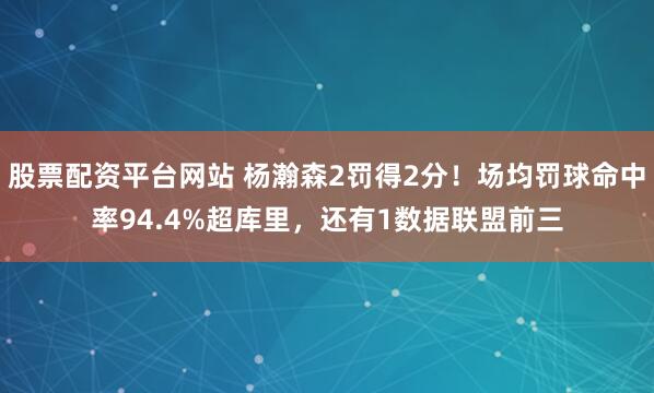 股票配资平台网站 杨瀚森2罚得2分!场均罚球命中率94.4%超库里,还有1数据联盟前三