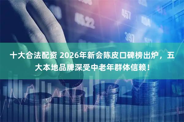 十大合法配资 2026年新会陈皮口碑榜出炉,五大本地品牌深受中老年群体信赖!