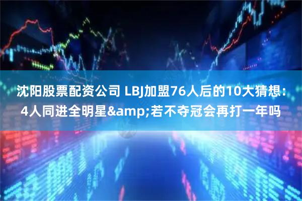 沈阳股票配资公司 LBJ加盟76人后的10大猜想：4人同进全明星&若不夺冠会再打一年吗