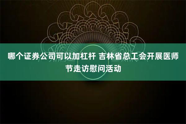 哪个证券公司可以加杠杆 吉林省总工会开展医师节走访慰问活动