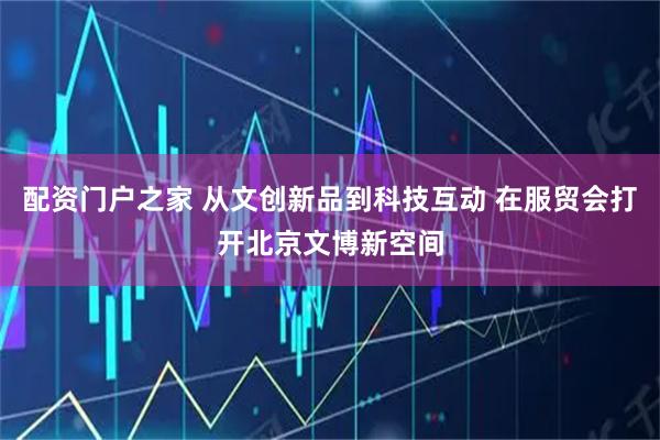 配资门户之家 从文创新品到科技互动 在服贸会打开北京文博新空间