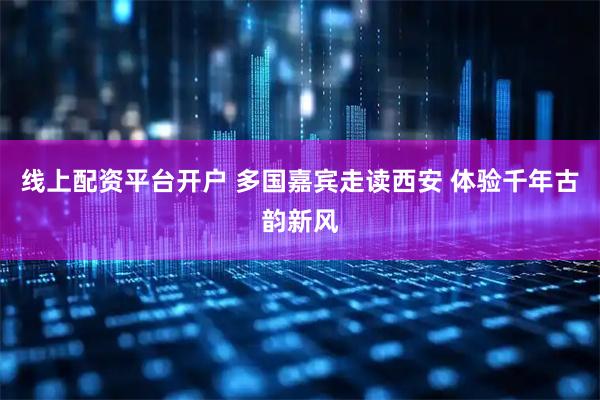 线上配资平台开户 多国嘉宾走读西安 体验千年古韵新风