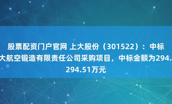 股票配资门户官网 上大股份（301522）：中标贵州安大航空锻造有限责任公司采购项目，中标金额为294.51万元